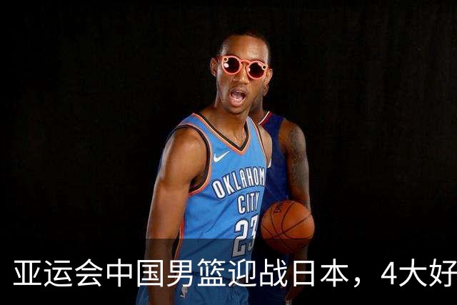 亚运会中国男篮迎战日本，4大好消息2个坏消息，男篮赢球机会来了
