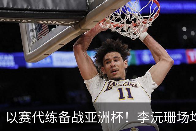 以赛代练备战亚洲杯！李沅珊场均14.7分超轻松 世界杯得分王真的强