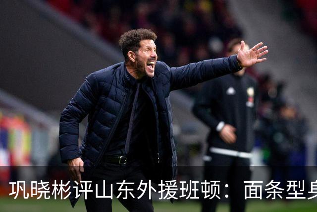 巩晓彬评山东外援班顿：面条型身材，对抗比较差