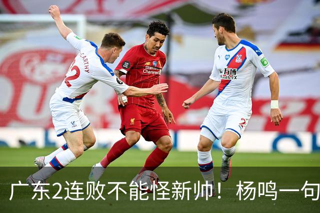 广东2连败不能怪新帅！杨鸣一句“别不好意思”点破核心，赶紧动手吧