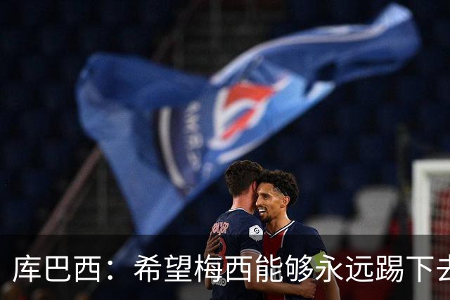 库巴西：希望梅西能够永远踢下去，让我们一直享受他的比赛