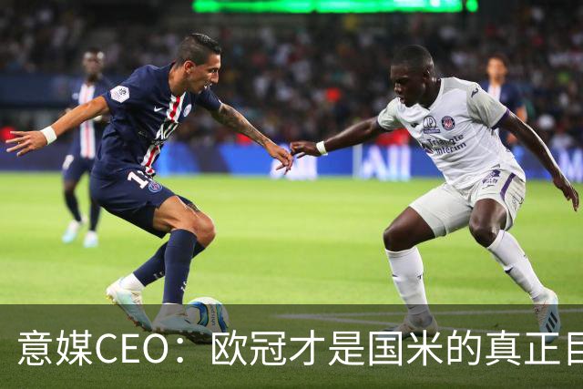 意媒CEO：欧冠才是国米的真正目标，意甲只是热身