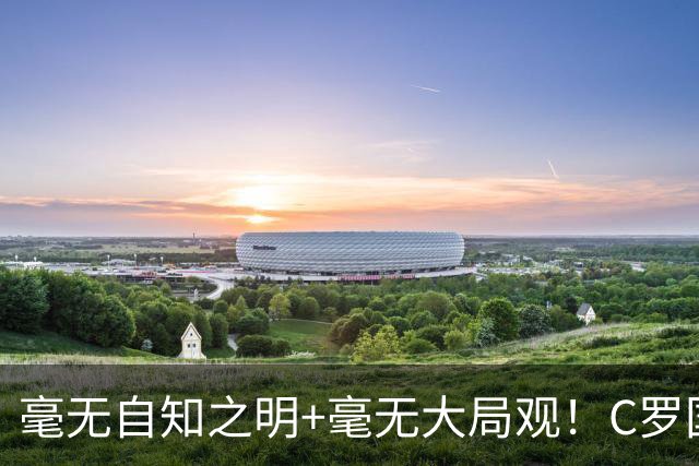 毫无自知之明+毫无大局观！C罗国家队生涯或在谩骂声中终结！