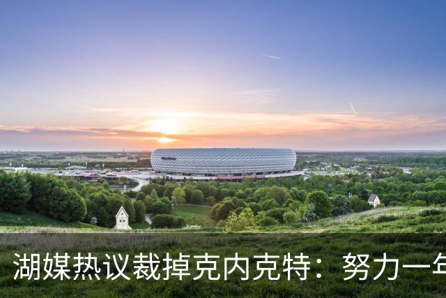 湖媒热议裁掉克内克特：努力一年没找到下家 更看重布朗尼 选他就是错误