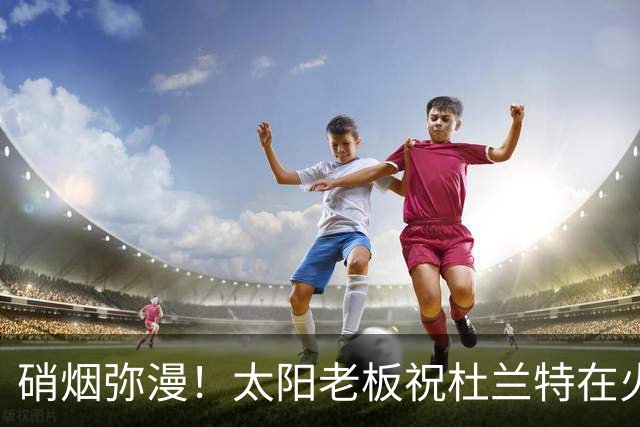 硝烟弥漫！太阳老板祝杜兰特在火箭好运，杜兰特却感到很不满意？