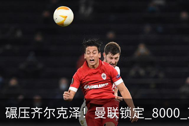 碾压齐尔克泽！曼联锁定 8000 万神锋！欧洲妖星或空降老特拉福德