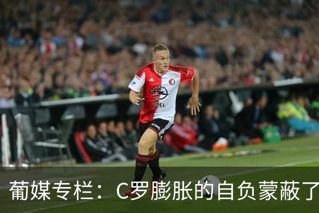 葡媒专栏：C罗膨胀的自负蒙蔽了他的双眼，他不懂优雅地老去