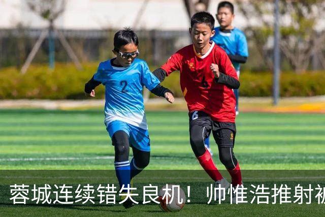 蓉城连续错失良机！帅惟浩推射被扑，王子铭无人防守头球顶偏
