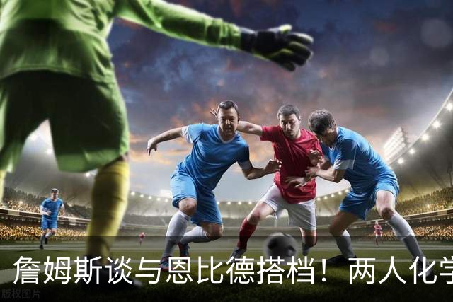 詹姆斯谈与恩比德搭档！两人化学反应极佳，早已埋下合作伏笔