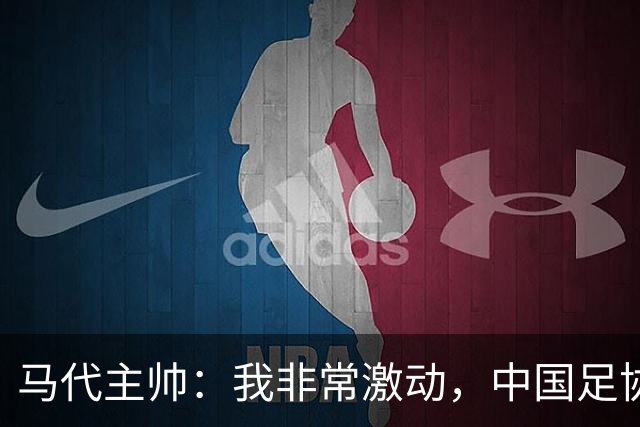 马代主帅：我非常激动，中国足协主席电话邀请我，这不同于我问儿子去不去动物园玩
