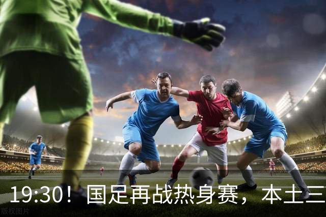 19:30！国足再战热身赛，本土三叉戟配归化，能否终结三连败？