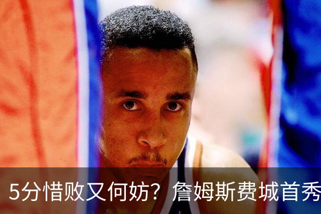 5分惜败又何妨？詹姆斯费城首秀炸场，8+8+7提前打卡，正负值第一