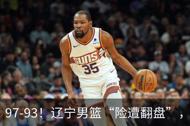 97-93！辽宁男篮“险遭翻盘”，幸亏对手“黄油手”，裁判引争议